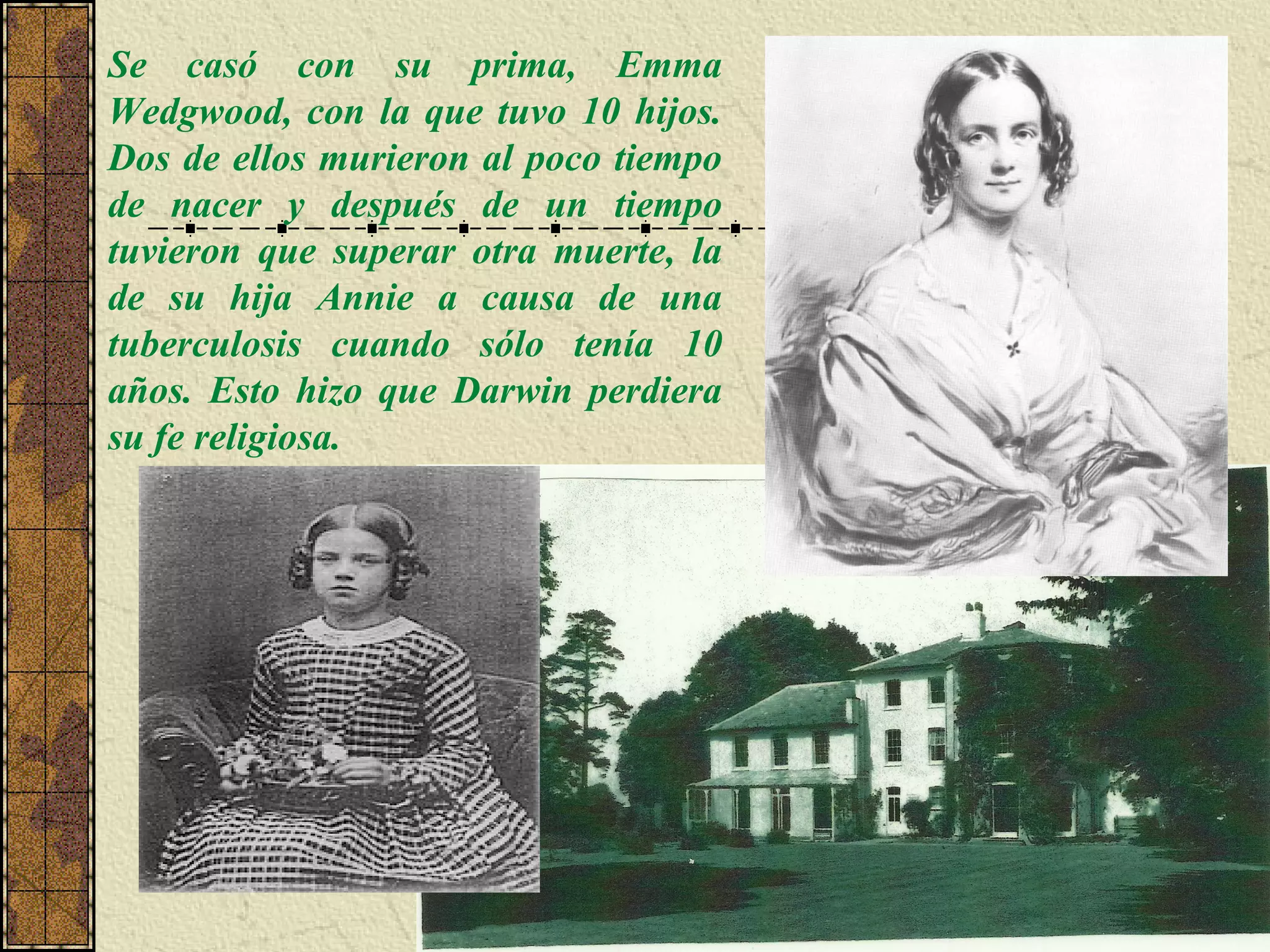 Se casó con su prima, Emma
Wedgwood, con la que tuvo 10 hijos.
Dos de ellos murieron al poco tiempo
de nacer y después de un tiempo
tuvieron que superar otra muerte, la
de su hija Annie a causa de una
tuberculosis cuando sólo tenía 10
años. Esto hizo que Darwin perdiera
su fe religiosa.
 