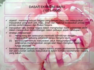 11/3/2014 
DASAR EKONOMI BARU (1971-1995) 
objektif : membina sebuah negara yang bersatu padu dan mewujudkan masyarakat yang lebih adil, maju, aman dan makmur berasaskan prinsip- prinsip perlembagaan dan Rukun Negara 
merupakan satu strategi negara dalam menghadapi realiti 'perbezaan etnik' dalam mewujudkan keseimbangan dalam pelbagai aspek kehidupan. 
strategi pelaksanaan : 
(i) mengurang dan seterusnya membaiki kemiskinan dengan mewujudkan peluang pekerjaan tanpa mengira kaum 
(ii) penyusunan semula masyarakat untuk mengurangkan dan seterusnya menghapuskan pengenalan kaum mengikut fungsi- 
fungsi ekonomi 
bermatlamatkan perpaduan negara melalui proses pembasmian kemiskinan dan penyusunan semula masyarakat di dalam konteks keselamatan negara yang kukuh.  