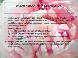 11/3/2014 
DASAR KEBUDAYAAN KEBANGSAAN (1971) 
pembangunan kebudayaan bagi negara yang baru merdeka amatlah penting untuk mewujudkan sebuah negara yang stabil dan bersatu padu 
objektif utama mengukuhkan perpaduan negara menerusi satu corak kebudayaan nasional 
3 prinsip utama : 
(i) berteraskan kebudayaan rakyat asal rantau ini 
(ii) unsur-unsur kebudayaan lain yang sesuai 
(iii) islam menjadi unsur penting di dalam pembentukan kebudayaan kebangsaan 
menjadi garis panduan dalam membentuk serta mewujudkan satu bangsa yang bersatu padu serta mengekalkan identiti negara di kalangan dunia antarabangsa.  