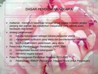 11/3/2014 
DASAR PENDIDIKAN NEGARA 
matlamat : memenuhi keperluan tenaga rakyat negara ini dalam jangka panjang dan pendek dan melahirkan masyarakat yang bersatu padu, berdisiplin dan terlatih 
strategi pelaksanaan : 
(i) bahasa kebangsaan sebagai bahasa pengantar utama 
(ii) mengadakan kurikulum yang sama dan berorientasikan Malaysia 
(iii) mewujudkan sistem peperiksaan yang sama 
Pelan Induk Pembangunan Pendidikan (PIPP) 2006 : 
(i) memperkasa sekolah kebangsaan 
(ii) membina negara bangsa 
Pelan Pembangunan Pendidikan Malaysia 2013-2025 
(i) Pelaksanaan RIMUP (Rancangan Integrasi Murid Untuk Perpaduan)  