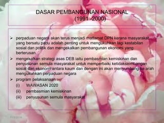 11/3/2014 
DASAR PEMBANGUNAN NASIONAL (1991 -2000) 
perpaduan negara akan terus menjadi matlamat DPN kerana masyarakat yang bersatu padu adalah penting untuk mengukuhkan lagi kestabilan sosial dan politik dan mengekalkan pembangunan ekonomi yang berterusan. 
mengekalkan strategi asas DEB iaitu pembasmian kemiskinan dan penyusunan semula masyarakat untuk memperbaiki ketidakseimbangan sosial dan ekonomi antara kaum dan dengan ini akan menyumbang ke arah mengukuhkan perpaduan negara 
program pelaksanaan : 
(i) WAWASAN 2020 
(ii) pembasmian kemiskinan 
(iii) penyusunan semula masyarakat  