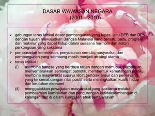 11/3/2014 
DASAR WAWASAN NEGARA (2001 - 2010) 
gabungan teras kritikal dasar pembangunan yang lepas, iaitu DEB dan DPN dengan tujuan mewujudkan Bangsa Malaysia yang bersatu padu, progresif dan makmur yang dapat hidup dalam suasana harmoni dan ikatan perkongsian yang saksama 
pembasmian kemiskinan, penyusunan semula masyarakat dan pembangunan yang seimbang masih menjadi strategi utama 
teras kritikal : 
(i) membina bangsa yang berdaya tahan dengan memupuk perpaduan, menyemarakkan semangat patriotik, membentuk kematangan politik, membina masyarakat supaya lebih bertolak ansur dan penyayang yang tersemat dengan nilai positif serta meningkatkan kualiti hidup dan keutuhan ekonomi 
(ii) menggalakkan pewujudan masyarakat yang saksama melalui pembasmian kemiskinan dan pengurangan ketidakseimbangan di kalangan dan di dalam kumpulan etnik serta wilayah  