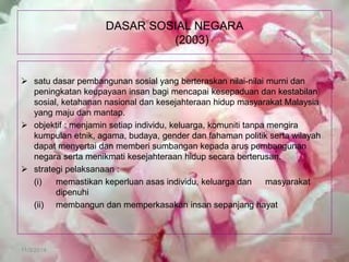 11/3/2014 
DASAR SOSIAL NEGARA (2003) 
satu dasar pembangunan sosial yang berteraskan nilai-nilai murni dan peningkatan keupayaan insan bagi mencapai kesepaduan dan kestabilan sosial, ketahanan nasional dan kesejahteraan hidup masyarakat Malaysia yang maju dan mantap. 
objektif : menjamin setiap individu, keluarga, komuniti tanpa mengira kumpulan etnik, agama, budaya, gender dan fahaman politik serta wilayah dapat menyertai dan memberi sumbangan kepada arus pembangunan negara serta menikmati kesejahteraan hidup secara berterusan. 
strategi pelaksanaan : 
(i) memastikan keperluan asas individu, keluarga dan masyarakat dipenuhi 
(ii) membangun dan memperkasakan insan sepanjang hayat  