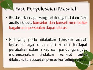 Fase Penyelesaian Masalah
• Berdasarkan apa yang telah digali dalam fase
analisa kasus, konselor dan konseli membahas
bagaimana persoalan dapat diatasi.
• Hal yang perlu dilakukan konselor adalah
berusaha agar dalam diri konseli terdapat
perubahan dalam sikap dan pandangan, juga
merencanakan tindakan konkret untuk
dilaksanakan sesudah proses konseling selesai.
 