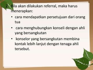 2. Bila akan dilakukan referral, maka harus
menerapkan:
• cara mendapatkan persetujuan dari orang
tua
• cara menghubungkan konseli dengan ahli
yang bersangkutan
• konselor yang bersangkutan membina
kontak lebih lanjut dengan tenaga ahli
tersebut.
 