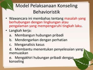 Model Pelaksanaan Konseling
Behavioristik
• Wawancara ini membahas tentang masalah yang
berhubungan dengan lingkungan atau
pengalaman yang mempengaruhi tingkah laku.
• Langkah kerja:
a. Membangun hubungan pribadi
b. Mendengarkan dengan perhatian
c. Menganalisis kasus
d. Membantu menentukan penyelesaian yang
memuaskan
e. Mengakhiri hubungan pribadi dengan
konseling
 