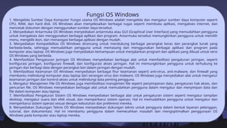 Fungsi OS Windows
1. Mengelola Sumber Daya Komputer Fungsi utama OS Windows adalah mengelola dan mengatur sumber daya komputer seperti
CPU, RAM, dan hard disk. OS Windows akan menyelesaikan berbagai tugas seperti membuka aplikasi, mengakses internet, dan
mencetak dokumen dengan menggunakan sumber daya tersebut.
2. Menyediakan Antarmuka OS Windows menyediakan antarmuka atau GUI (Graphical User Interface) yang memudahkan pengguna
untuk mengakses dan menggunakan berbagai aplikasi dan program. Antarmuka tersebut memungkinkan pengguna untuk memilih
menu, mengklik ikon, dan menavigasi berbagai aplikasi dengan mudah.
3. Menyediakan Kompatibilitas OS Windows dirancang untuk mendukung berbagai perangkat keras dan perangkat lunak yang
berbeda-beda, sehingga memudahkan pengguna untuk memasang dan menggunakan berbagai aplikasi dan program pada
komputer atau laptop. OS Windows juga menyediakan kemampuan untuk menjalankan program dan aplikasi yang dibuat untuk versi
OS Windows yang berbeda.
4. Memfasilitasi Pengaturan Jaringan OS Windows menyediakan berbagai alat untuk memfasilitasi pengaturan jaringan, seperti
konfigurasi jaringan, konfigurasi firewall, dan konfigurasi akses jaringan. Hal ini memungkinkan pengguna untuk terhubung ke
jaringan dan berbagi data dengan perangkat lain dalam jaringan dengan mudah.
5. Memfasilitasi Keamanan OS Windows menyediakan berbagai fitur keamanan seperti anti-virus, anti-malware, dan firewall yang
membantu melindungi komputer atau laptop dari serangan virus dan malware. OS Windows juga menyediakan alat untuk mengatur
keamanan jaringan dan kontrol akses untuk melindungi data penting pengguna.
6. Mengatur Manajemen File OS Windows juga memfasilitasi manajemen file seperti penyimpanan data, pengaturan hak akses, dan
pencarian file. OS Windows menyediakan berbagai alat untuk memudahkan pengguna dalam mengatur dan menyimpan data dan
file dalam komputer atau laptop.
7. Memfasilitasi Pengaturan Sistem OS Windows menyediakan berbagai alat untuk pengaturan sistem seperti mengatur tampilan
desktop, mengatur suara dan efek visual, dan memperbarui sistem operasi. Hal ini memudahkan pengguna untuk mengatur dan
memperbarui sistem operasi sesuai dengan kebutuhan dan preferensi mereka.
8. Menyediakan Dukungan Teknis OS Windows menyediakan dukungan teknis untuk pengguna dalam bentuk layanan pelanggan,
tutorial, dan dokumentasi. Hal ini membantu pengguna dalam memecahkan masalah dan mengoptimalkan penggunaan OS
Windows pada komputer atau laptop mereka.
 