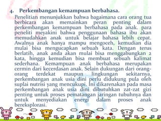 4. Perkembangan kemampuan berbahasa.
Penelitian menunjukkan bahwa bagaimana cara orang tua
berbicara akan memainkan peran penting dalam
perkembangan kemampuan berbahasa pada anak. para
peneliti meyakini bahwa penggunaan bahasa ibu akan
memudahkan anak untuk belajar bahasa lebih cepat.
Awalnya anak hanya mampu mengoceh, kemudian dia
mulai bisa mengucapkan sebuah kata. Dengan terus
berlatih, anak anda akan mulai bisa menggabungkan 2
kata, hingga kemudian bisa membuat sebuah kalimat
sederhana. Kemampuan anak berbahasa merupakan
cermin dari kecerdasan anak. Selain dukungan dari orangorang
terdekat
maupun
lingkungan
sekitarnya,
perkembangan anak usia dini perlu didukung pula oleh
suplai nutrisi yang mencukupi. Ini dikarenakan pada masa
perkembangan anak usia dini dibutuhkan zat-zat gizi
penting untuk proses pematangan jaringan tubuhnya dan
untuk menyediakan energi dalam proses anak
bereksplorasi.

 