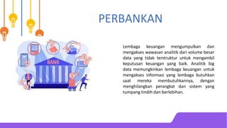 PERBANKAN
Lembaga keuangan mengumpulkan dan
mengakses wawasan analitik dari volume besar
data yang tidak terstruktur untuk mengambil
keputusan keuangan yang baik. Analitik big
data memungkinkan lembaga keuangan untuk
mengakses informasi yang lembaga butuhkan
saat mereka membutuhkannya, dengan
menghilangkan perangkat dan sistem yang
tumpang tindih dan berlebihan.
 