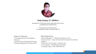 Dody Sanjaya, ST., MMKom
Management Information System Specialist and Lecturer
[CORPORATE & UNIVERSITIES]
IT Consultant and Programmers
[E-COMMERCE, BANK, AND HOSPITALITY]
Areas of Expertise
• Technopreneurial for Small Medium
Enterprise
• Communication & Managerial Strategy
• Develop & Migrating ICT Infrastructure
Work Experience
• General Manager – PT. BaliVisindo (Balivision.Com)
• Guest Lecturer – Some University with Computer & Ecommerce
Programs
• Short Term ICT Consultant – Australian Aid
• IT Coordinator – Bali Mandara Eye Hospital
• Corporate Trainer – BRI, LAPAN, BPR, etc.
 