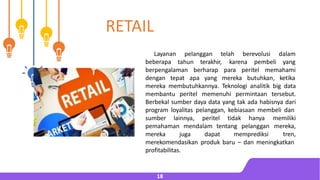 pelanggan telah berevolusi dalam
Layanan
beberapa tahun terakhir, karena pembeli yang
berpengalaman berharap para peritel memahami
dengan tepat apa yang mereka butuhkan, ketika
mereka membutuhkannya. Teknologi analitik big data
membantu peritel memenuhi permintaan tersebut.
Berbekal sumber daya data yang tak ada habisnya dari
program loyalitas pelanggan, kebiasaan membeli dan
sumber lainnya, peritel tidak hanya
pemahaman mendalam tentang pelanggan
mereka juga dapat memprediksi
memiliki
mereka,
tren,
merekomendasikan produk baru – dan meningkatkan
profitabilitas.
18
RETAIL
 