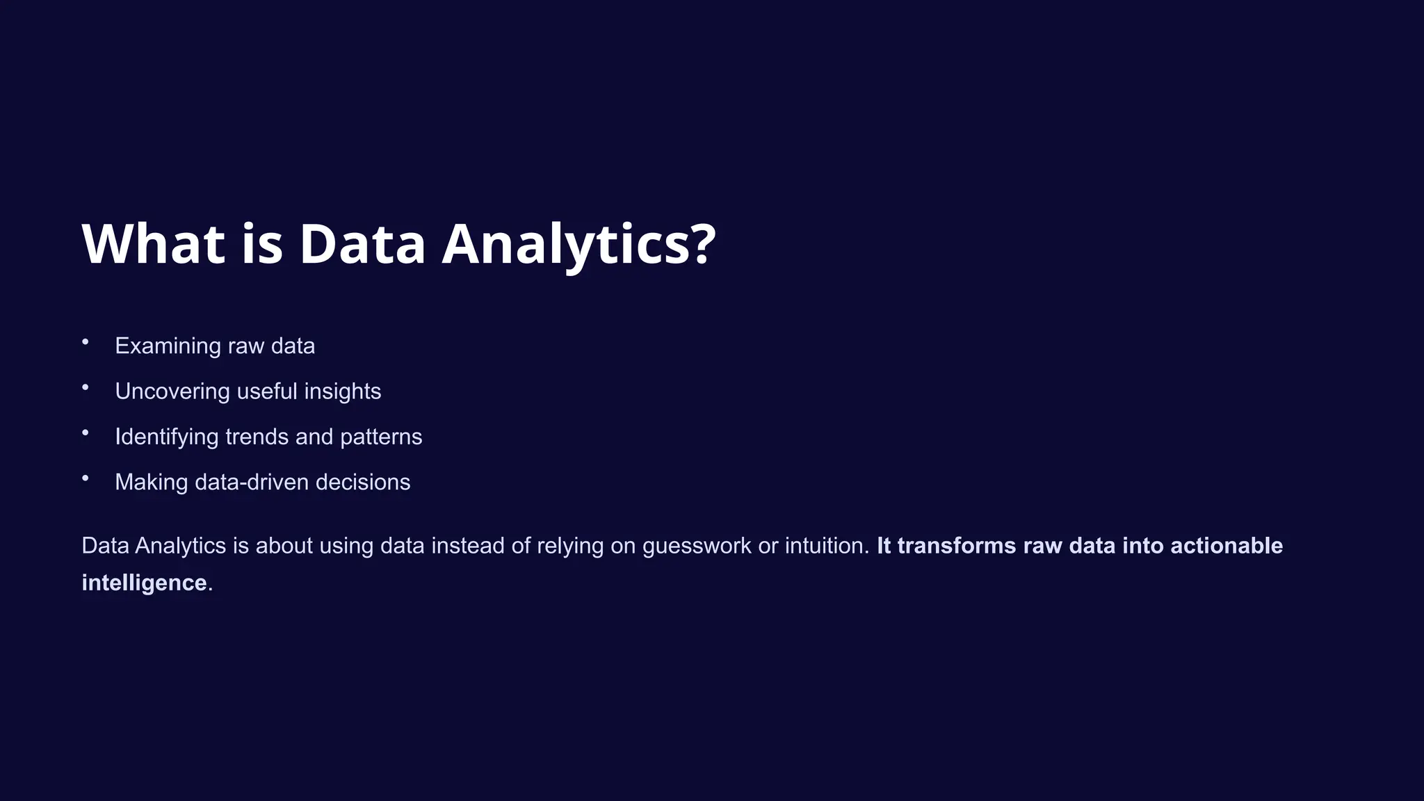 What is Data Analytics?
• Examining raw data
• Uncovering useful insights
• Identifying trends and patterns
• Making data-driven decisions
Data Analytics is about using data instead of relying on guesswork or intuition. It transforms raw data into actionable
intelligence.
 