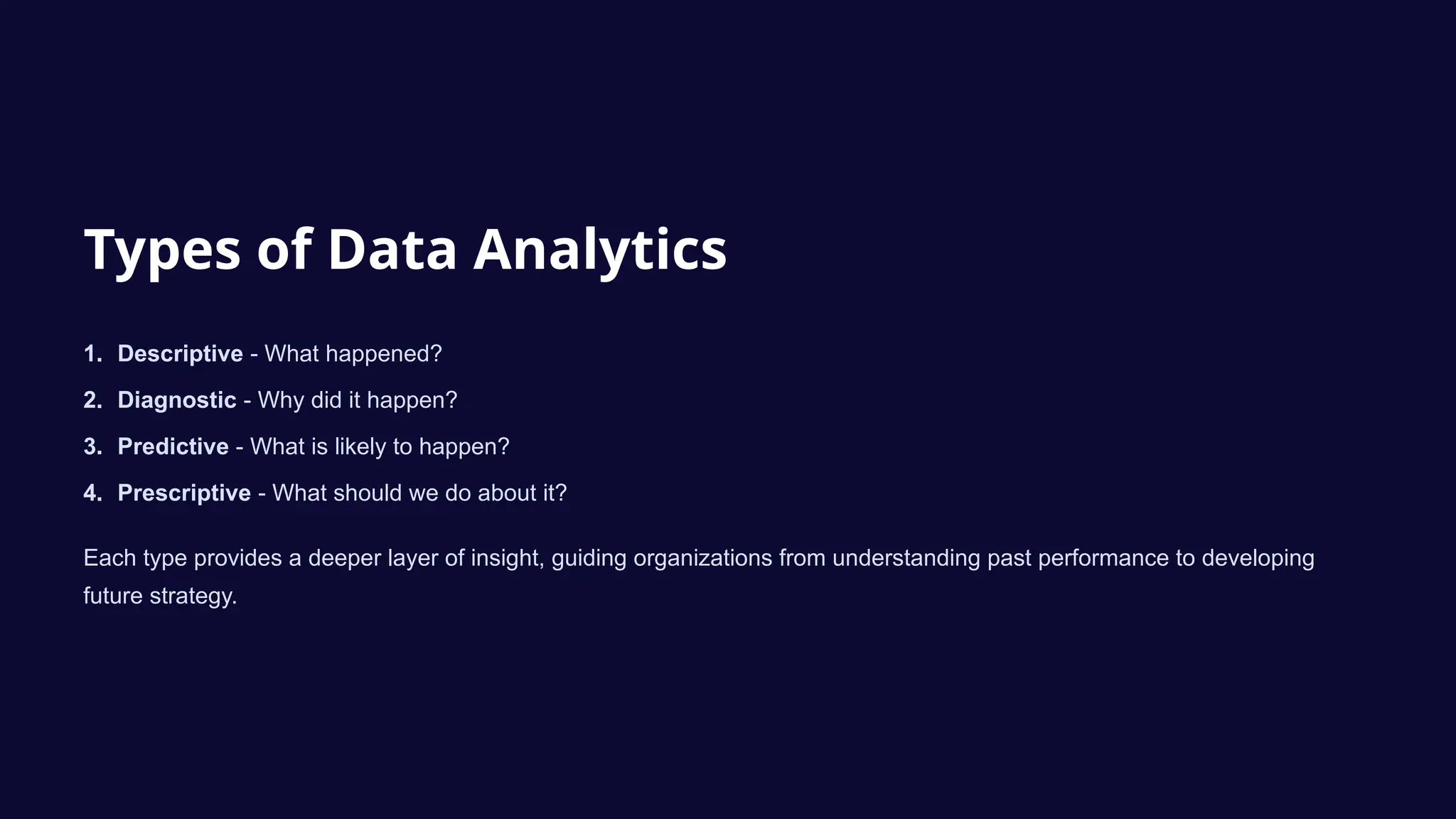 Types of Data Analytics
1. Descriptive - What happened?
2. Diagnostic - Why did it happen?
3. Predictive - What is likely to happen?
4. Prescriptive - What should we do about it?
Each type provides a deeper layer of insight, guiding organizations from understanding past performance to developing
future strategy.
 
