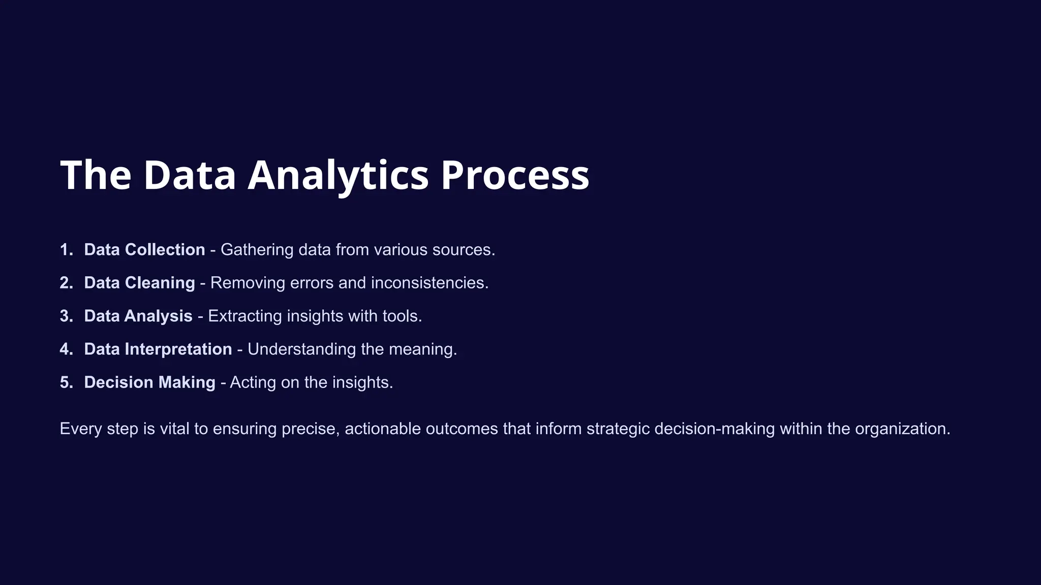 The Data Analytics Process
1. Data Collection - Gathering data from various sources.
2. Data Cleaning - Removing errors and inconsistencies.
3. Data Analysis - Extracting insights with tools.
4. Data Interpretation - Understanding the meaning.
5. Decision Making - Acting on the insights.
Every step is vital to ensuring precise, actionable outcomes that inform strategic decision-making within the organization.
 