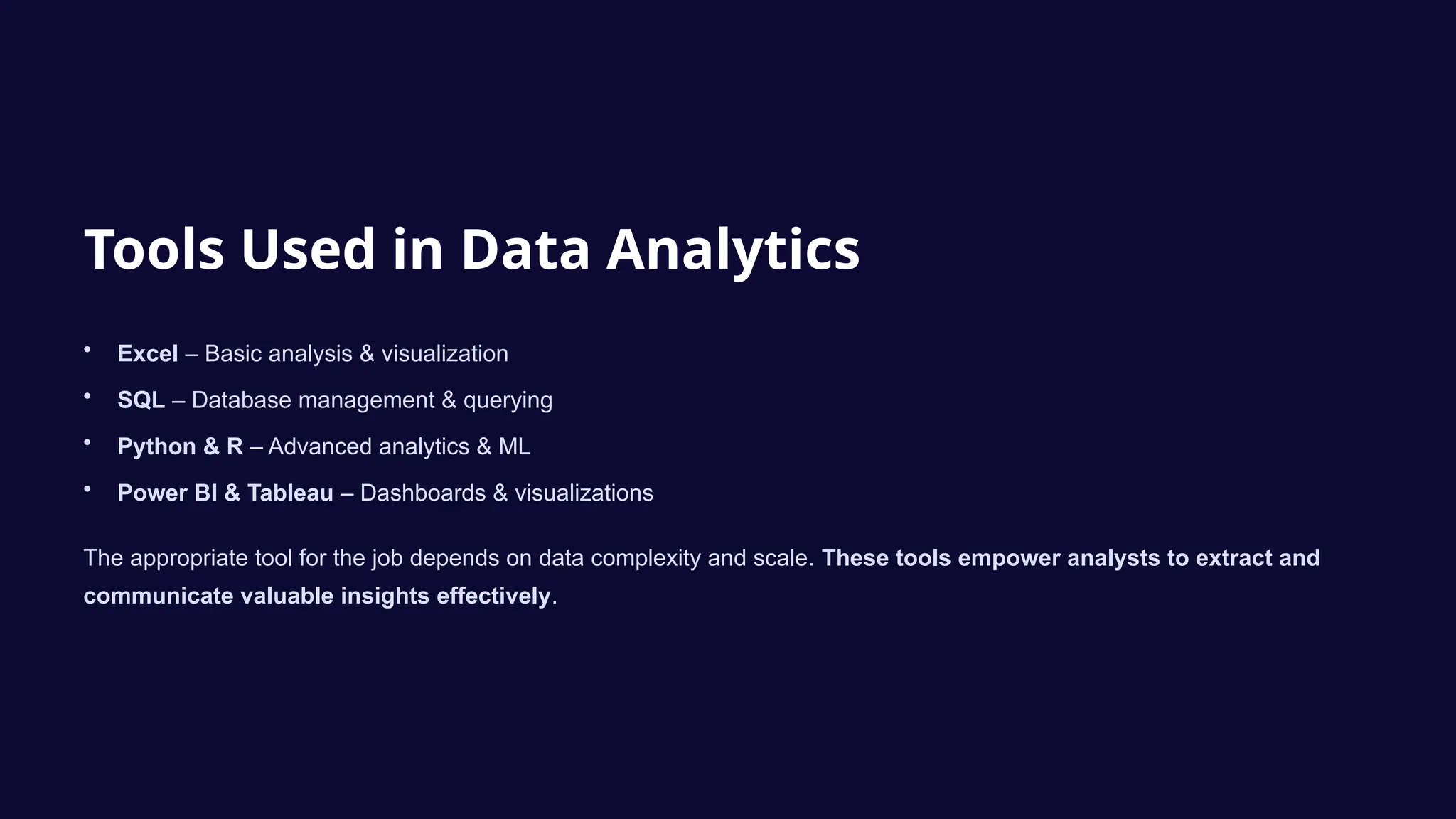 Tools Used in Data Analytics
• Excel – Basic analysis & visualization
• SQL – Database management & querying
• Python & R – Advanced analytics & ML
• Power BI & Tableau – Dashboards & visualizations
The appropriate tool for the job depends on data complexity and scale. These tools empower analysts to extract and
communicate valuable insights effectively.
 