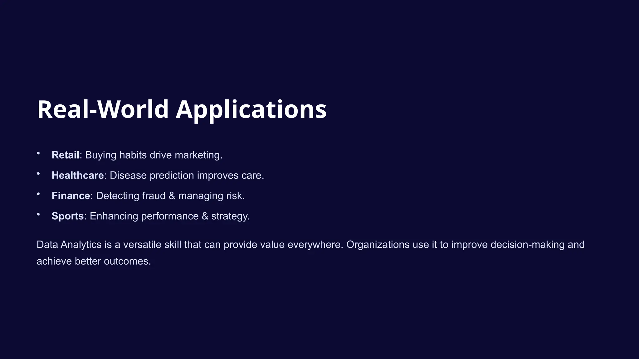Real-World Applications
• Retail: Buying habits drive marketing.
• Healthcare: Disease prediction improves care.
• Finance: Detecting fraud & managing risk.
• Sports: Enhancing performance & strategy.
Data Analytics is a versatile skill that can provide value everywhere. Organizations use it to improve decision-making and
achieve better outcomes.
 