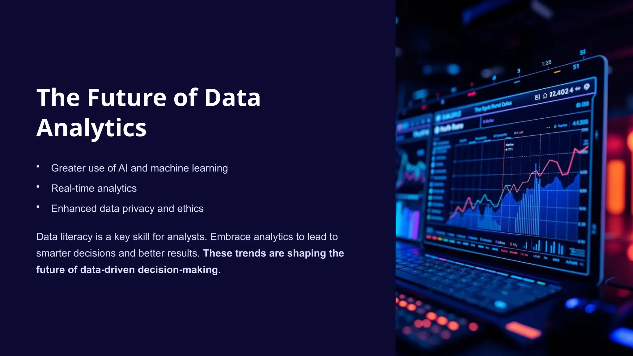 The Future of Data
Analytics
• Greater use of AI and machine learning
• Real-time analytics
• Enhanced data privacy and ethics
Data literacy is a key skill for analysts. Embrace analytics to lead to
smarter decisions and better results. These trends are shaping the
future of data-driven decision-making.
 