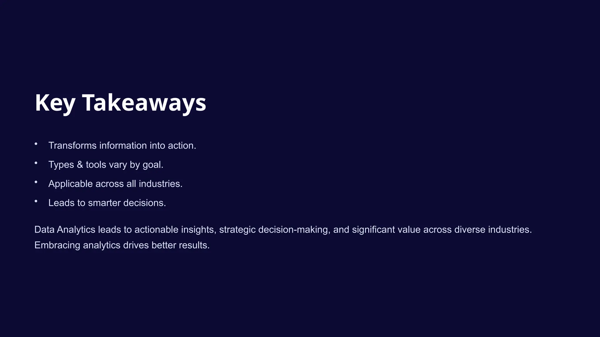 Key Takeaways
• Transforms information into action.
• Types & tools vary by goal.
• Applicable across all industries.
• Leads to smarter decisions.
Data Analytics leads to actionable insights, strategic decision-making, and significant value across diverse industries.
Embracing analytics drives better results.
 