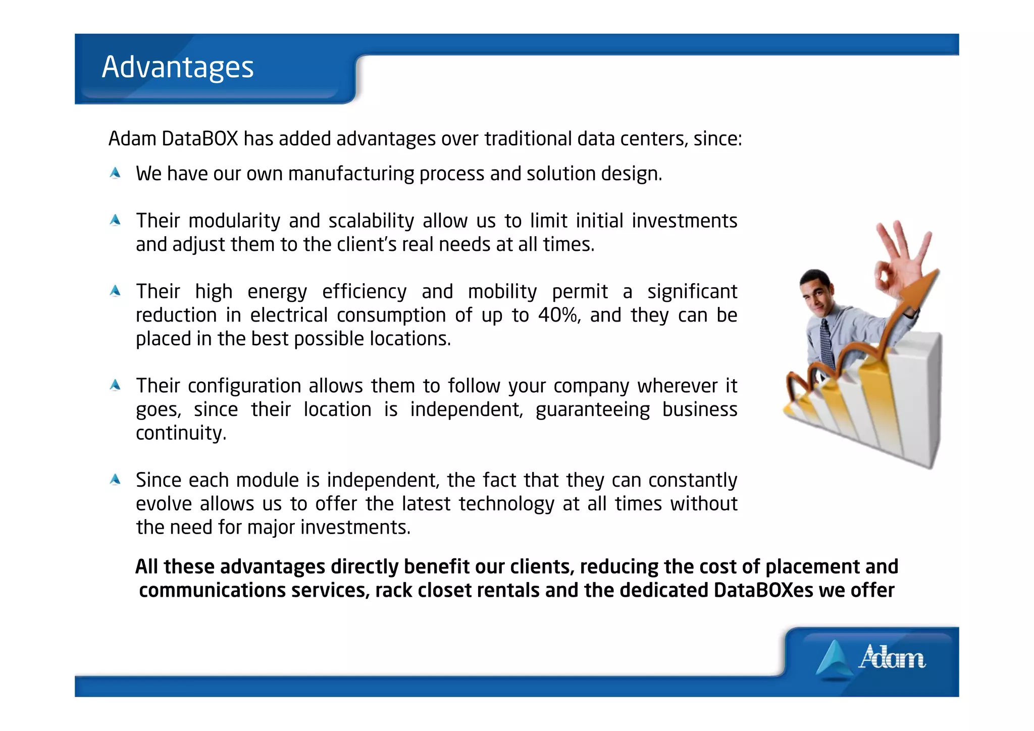 Advantages

Adam DataBOX has added advantages over traditional data centers, since:
   We have our own manufacturing process and solution design.

   Their modularity and scalability allow us to limit initial investments
   and adjust them to the client’s real needs at all times.

   Their high energy efficiency and mobility permit a significant
   reduction in electrical consumption of up to 40%, and they can be
   placed in the best possible locations.

   Their configuration allows them to follow your company wherever it
   goes, since their location is independent, guaranteeing business
   continuity.

   Since each module is independent, the fact that they can constantly
   evolve allows us to offer the latest technology at all times without
   the need for major investments.

   All these advantages directly benefit our clients, reducing the cost of placement and
   communications services, rack closet rentals and the dedicated DataBOXes we offer
 