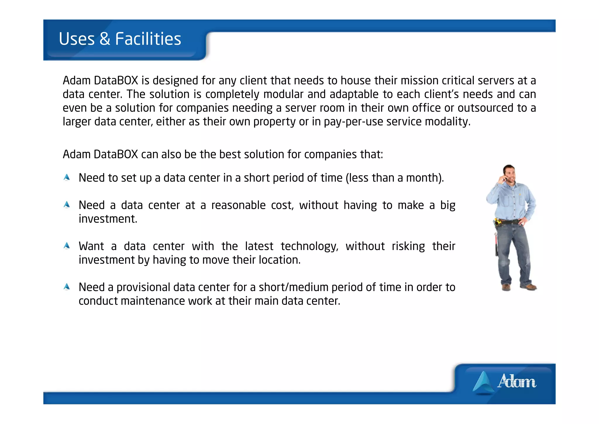 Uses & Facilities

Adam DataBOX is designed for any client that needs to house their mission critical servers at a
data center. The solution is completely modular and adaptable to each client’s needs and can
even be a solution for companies needing a server room in their own office or outsourced to a
larger data center, either as their own property or in pay-per-use service modality.

Adam DataBOX can also be the best solution for companies that:

   Need to set up a data center in a short period of time (less than a month).

   Need a data center at a reasonable cost, without having to make a big
   investment.

   Want a data center with the latest technology, without risking their
   investment by having to move their location.

   Need a provisional data center for a short/medium period of time in order to
   conduct maintenance work at their main data center.
 