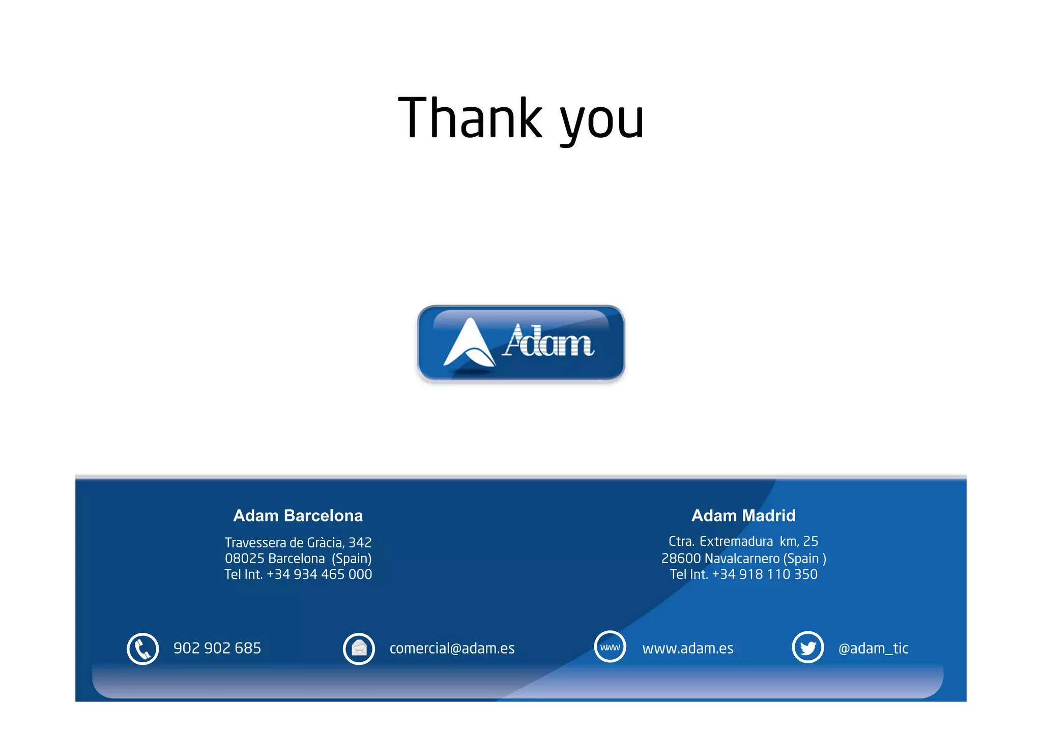 Thank you




       Adam Barcelona                                             Adam Madrid
      Travessera de Gràcia, 342                                Ctra. Extremadura km, 25
      08025 Barcelona (Spain)                                 28600 Navalcarnero (Spain )
      Tel Int. +34 934 465 000                                 Tel Int. +34 918 110 350




902 902 685                       comercial@adam.es   www   www.adam.es                     @adam_tic
 