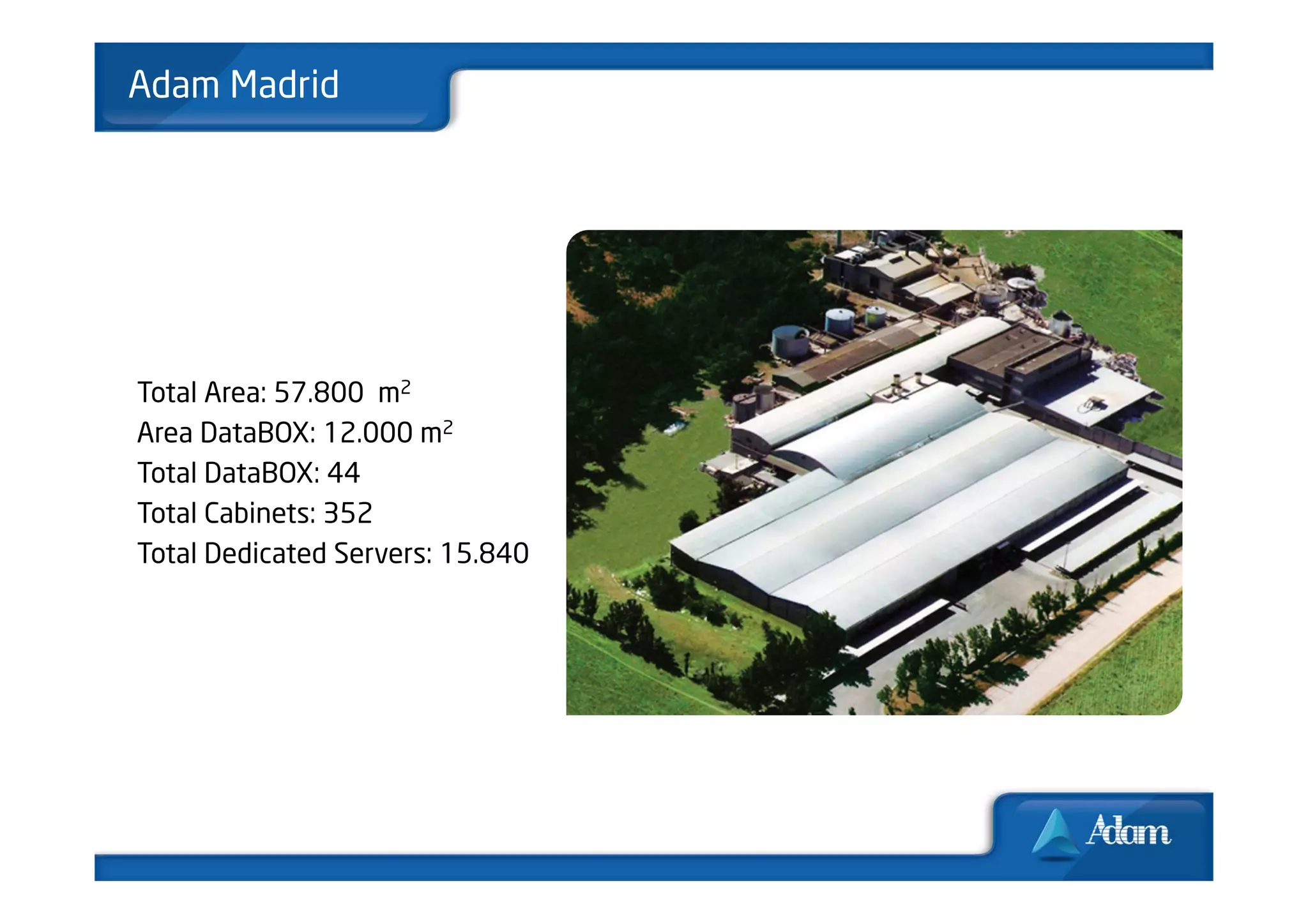 Adam Madrid




Total Area: 57.800 m2
Area DataBOX: 12.000 m2
Total DataBOX: 44
Total Cabinets: 352
Total Dedicated Servers: 15.840
 