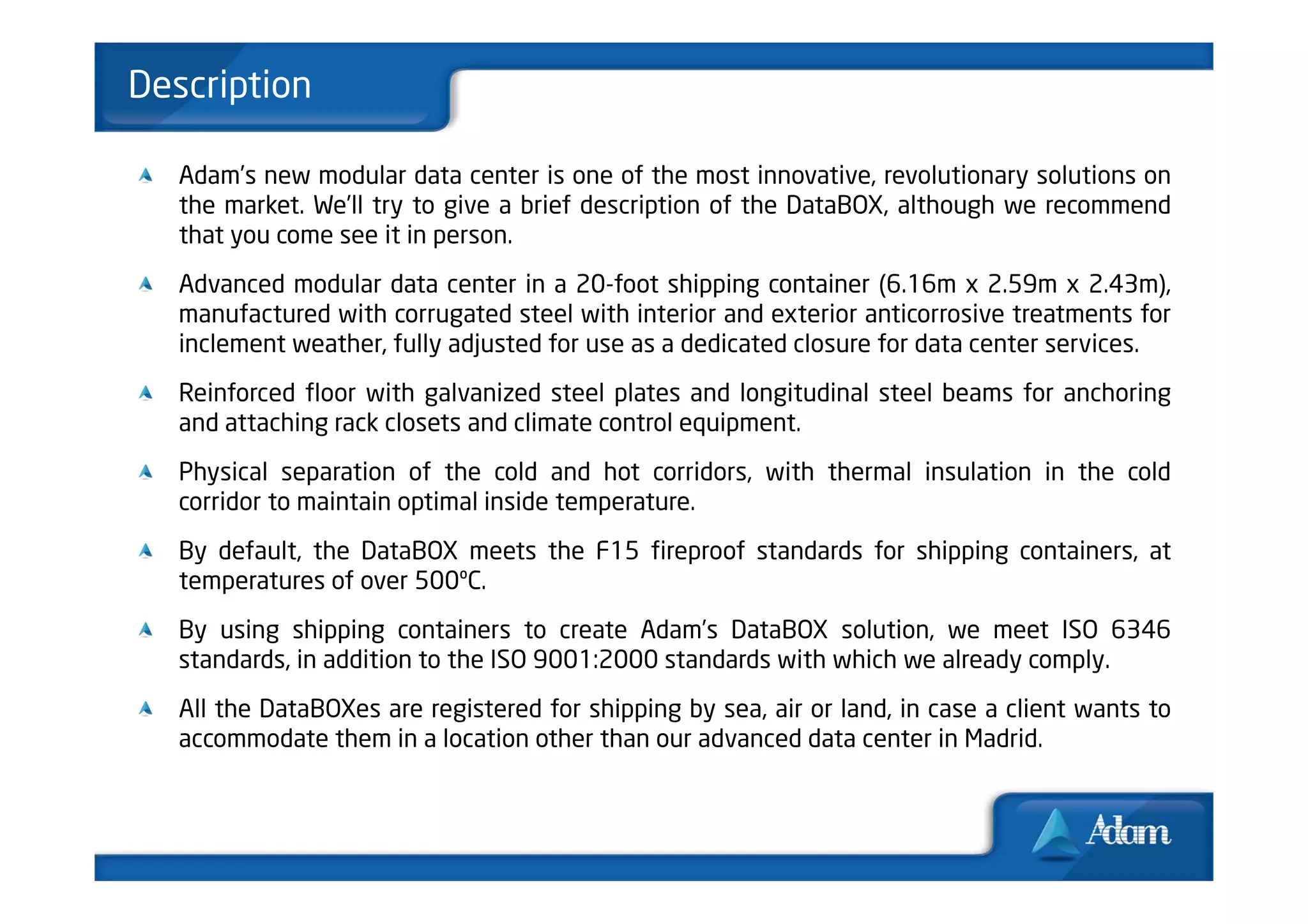 Description

   Adam’s new modular data center is one of the most innovative, revolutionary solutions on
   the market. We’ll try to give a brief description of the DataBOX, although we recommend
   that you come see it in person.
   Advanced modular data center in a 20-foot shipping container (6.16m x 2.59m x 2.43m),
   manufactured with corrugated steel with interior and exterior anticorrosive treatments for
   inclement weather, fully adjusted for use as a dedicated closure for data center services.
   Reinforced floor with galvanized steel plates and longitudinal steel beams for anchoring
   and attaching rack closets and climate control equipment.
   Physical separation of the cold and hot corridors, with thermal insulation in the cold
   corridor to maintain optimal inside temperature.
   By default, the DataBOX meets the F15 fireproof standards for shipping containers, at
   temperatures of over 500ºC.
   By using shipping containers to create Adam’s DataBOX solution, we meet ISO 6346
   standards, in addition to the ISO 9001:2000 standards with which we already comply.
   All the DataBOXes are registered for shipping by sea, air or land, in case a client wants to
   accommodate them in a location other than our advanced data center in Madrid.
 
