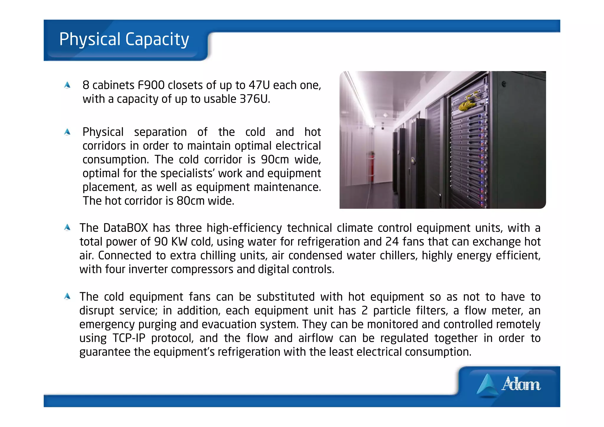 Physical Capacity

   8 cabinets F900 closets of up to 47U each one,
   with a capacity of up to usable 376U.

   Physical separation of the cold and hot
   corridors in order to maintain optimal electrical
   consumption. The cold corridor is 90cm wide,
   optimal for the specialists’ work and equipment
   placement, as well as equipment maintenance.
   The hot corridor is 80cm wide.

  The DataBOX has three high-efficiency technical climate control equipment units, with a
  total power of 90 KW cold, using water for refrigeration and 24 fans that can exchange hot
  air. Connected to extra chilling units, air condensed water chillers, highly energy efficient,
  with four inverter compressors and digital controls.

  The cold equipment fans can be substituted with hot equipment so as not to have to
  disrupt service; in addition, each equipment unit has 2 particle filters, a flow meter, an
  emergency purging and evacuation system. They can be monitored and controlled remotely
  using TCP-IP protocol, and the flow and airflow can be regulated together in order to
  guarantee the equipment’s refrigeration with the least electrical consumption.
 