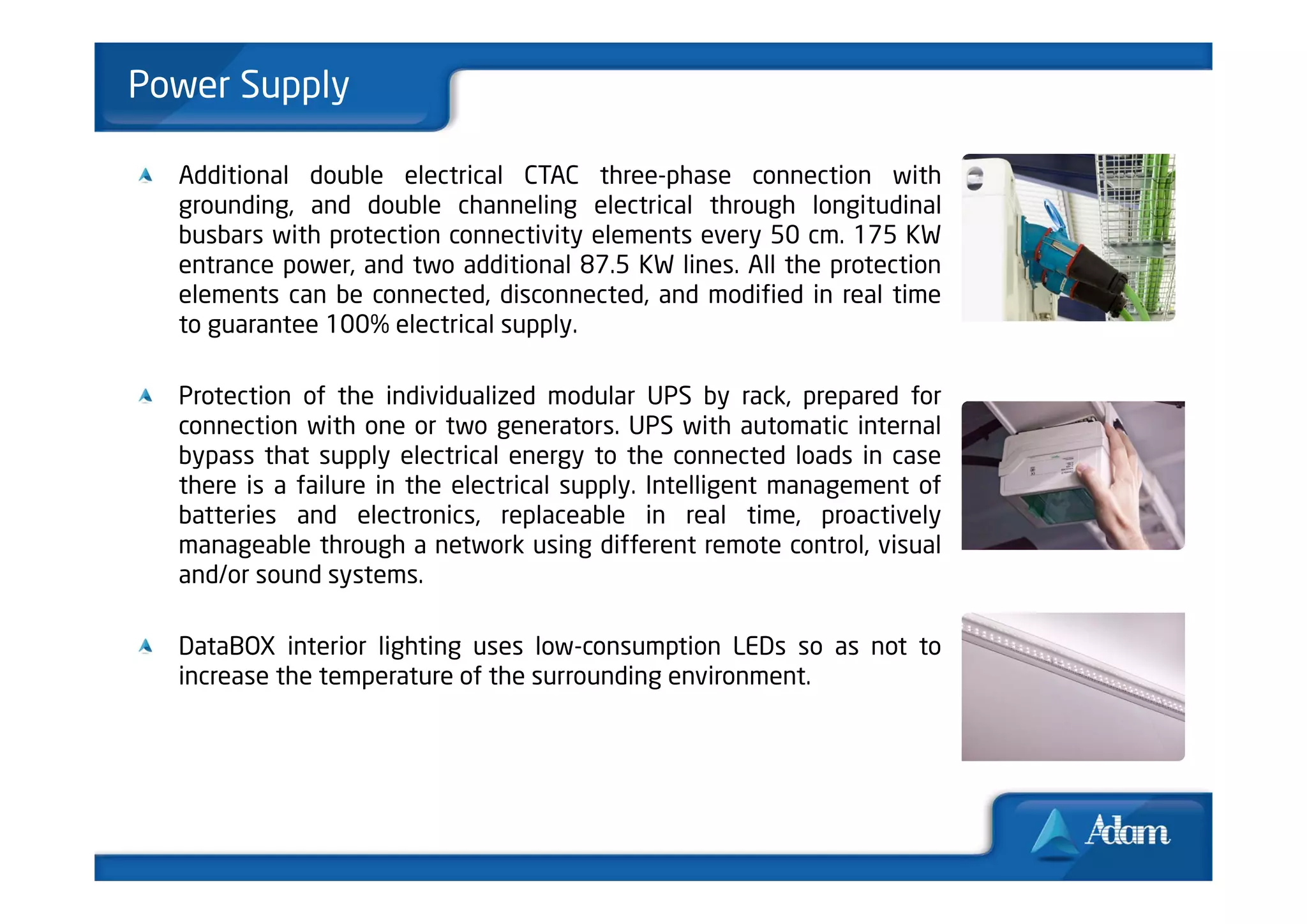 Power Supply

  Additional double electrical CTAC three-phase connection with
  grounding, and double channeling electrical through longitudinal
  busbars with protection connectivity elements every 50 cm. 175 KW
  entrance power, and two additional 87.5 KW lines. All the protection
  elements can be connected, disconnected, and modified in real time
  to guarantee 100% electrical supply.

  Protection of the individualized modular UPS by rack, prepared for
  connection with one or two generators. UPS with automatic internal
  bypass that supply electrical energy to the connected loads in case
  there is a failure in the electrical supply. Intelligent management of
  batteries and electronics, replaceable in real time, proactively
  manageable through a network using different remote control, visual
  and/or sound systems.

  DataBOX interior lighting uses low-consumption LEDs so as not to
  increase the temperature of the surrounding environment.
 