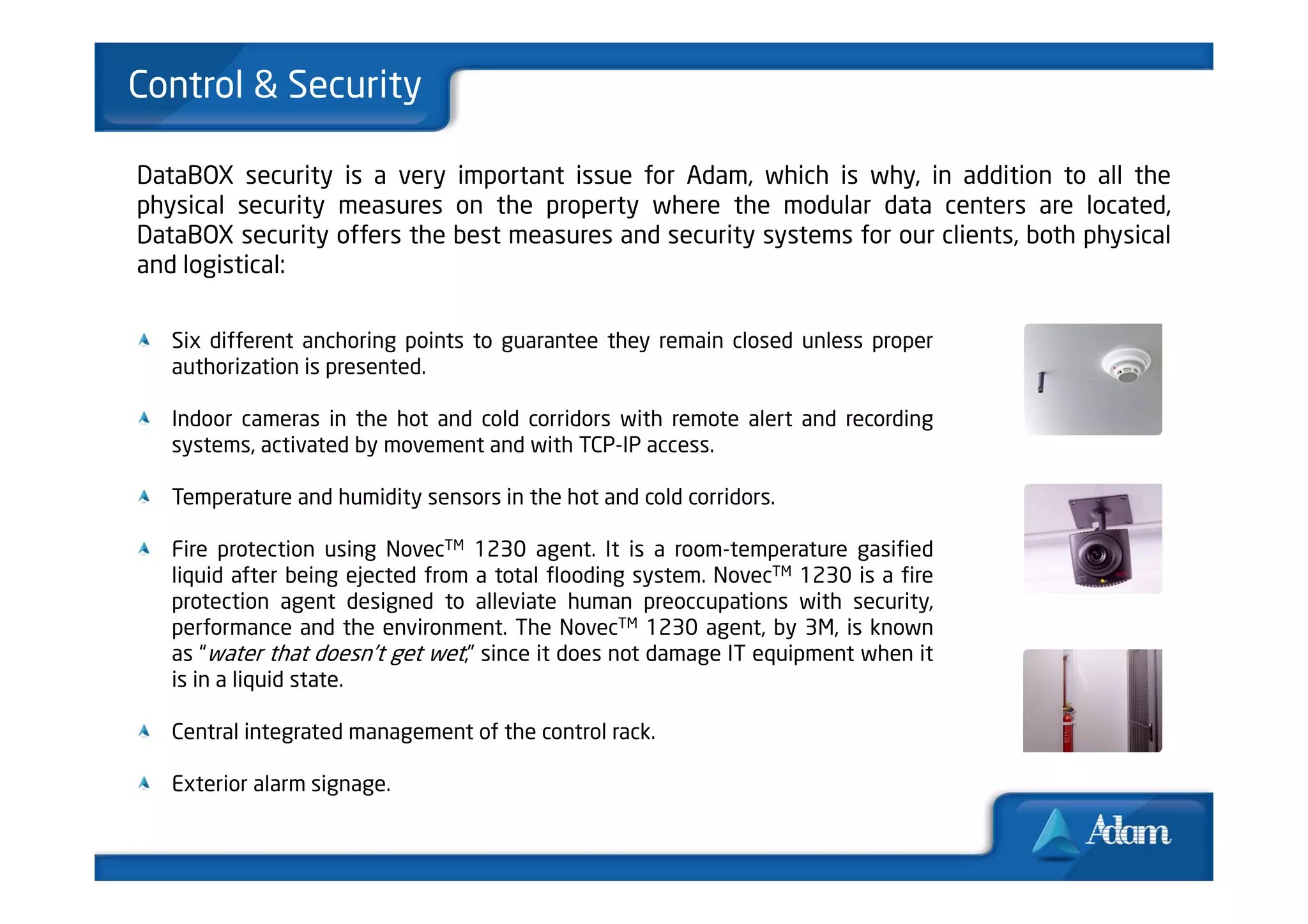 Control & Security

DataBOX security is a very important issue for Adam, which is why, in addition to all the
physical security measures on the property where the modular data centers are located,
DataBOX security offers the best measures and security systems for our clients, both physical
and logistical:


   Six different anchoring points to guarantee they remain closed unless proper
   authorization is presented.

   Indoor cameras in the hot and cold corridors with remote alert and recording
   systems, activated by movement and with TCP-IP access.

   Temperature and humidity sensors in the hot and cold corridors.

   Fire protection using NovecTM 1230 agent. It is a room-temperature gasified
   liquid after being ejected from a total flooding system. NovecTM 1230 is a fire
   protection agent designed to alleviate human preoccupations with security,
   performance and the environment. The NovecTM 1230 agent, by 3M, is known
   as “water that doesn’t get wet,” since it does not damage IT equipment when it
   is in a liquid state.

   Central integrated management of the control rack.

   Exterior alarm signage.
 