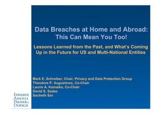 Data Breaches at Home and Abroad:
             This Can Mean You Too!
Lessons Learned from the Past, and What’s Coming
 Up in the Future for US and Multi-National Entities




Mark E. Schreiber, Chair, Privacy and Data Protection Group
Theodore P. Augustinos, Co-Chair
Laurie A. Kamaiko, Co-Chair
David S. Szabo
Socheth Sor
 