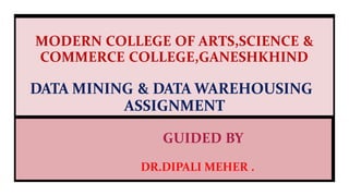 MODERN COLLEGE OF ARTS,SCIENCE &
COMMERCE COLLEGE,GANESHKHIND
DATA MINING & DATA WAREHOUSING
ASSIGNMENT
GUIDED BY
DR.DIPALI MEHER .
 