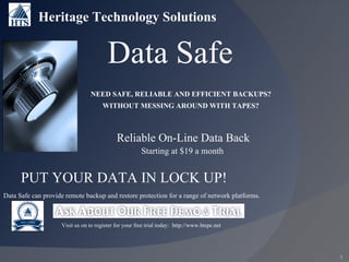 Data Safe Heritage Technology Solutions Data Safe can provide remote backup and restore protection for a range of network platforms. Visit us on to register for your free trial today:  http://www.htspc.net PUT YOUR DATA IN LOCK UP! NEED SAFE, RELIABLE AND EFFICIENT BACKUPS? WITHOUT MESSING AROUND WITH TAPES? Reliable On-Line Data Back Starting at $19 a month 