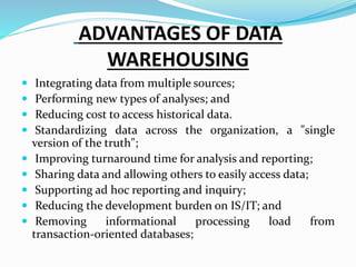 ADVANTAGES OF DATA
WAREHOUSING
 Integrating data from multiple sources;
 Performing new types of analyses; and
 Reducing cost to access historical data.
 Standardizing data across the organization, a "single
version of the truth";
 Improving turnaround time for analysis and reporting;
 Sharing data and allowing others to easily access data;
 Supporting ad hoc reporting and inquiry;
 Reducing the development burden on IS/IT; and
 Removing informational processing load from
transaction-oriented databases;
 