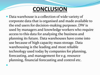 CONCLUSION
 Data warehouse is a collection of wide variety of
corporate data that is organised and made available to
the end users for decision-making purposes .DW is
used by managers and knowledge workers who require
access to this data for analysing the business and
planning its future. Data warehouses have come into
use because of high capacity mass storage. Data
warehousing is the leading and most reliable
technology used today by companies for planning,
forecasting, and management for e.g. resource
planning, financial forecasting and control etc.

 