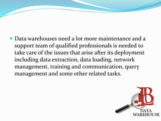  Data warehouses need a lot more maintenance and a
support team of qualified professionals is needed to
take care of the issues that arise after its deployment
including data extraction, data loading, network
management, training and communication, query
management and some other related tasks.
 