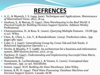 REFRENCES
 A, G., & Mumick, I. S. (1995, June). Techniques and Applications. Maintenance
of Materialized Views, 18(2), 18-24.
 Anahory, S., & Murray, D. (1997). Data Warehousing in the Real World: A
Practical Guide for Building Decision Support Systems. Addison Wesley
Professional.
 Chatziantoniou, D., & Ross, K. (2000). Querying Multiple Features . VLDB (pp.
11-22). Wiley.
 Chen, B., Chen, L., Lin, Y., & Ramakrishnan. (2005). Prediction cubes., (pp.
pages 982–993).
 Cube, G. J. (1997). Generalizing Group-by, Cross-Tab and Sub Totals. A
Relational Aggregation Operator, 1, 1.
 Devlin, & Murphy, P. T. (1988). An architecture for a business and information
system. IBM Systems Journal, 27(1), 27-55.
 Hackney, D. (1997). Understanding and Implementing Successful Data Marts.
Addison-Wesley.
 Husemann, B., Lechtenborger, J., & Vossen, G. (2000). Conceptual data
warehouse., (pp. 22-30). Stockholm.
 Inmon. (1992). W.H. Building the Data Warehouse. John Wiley.
 Inmon, & W, H. (1991). Third Wave Processing: Database Machines and
Decision Support System. Canada: ACM.
 