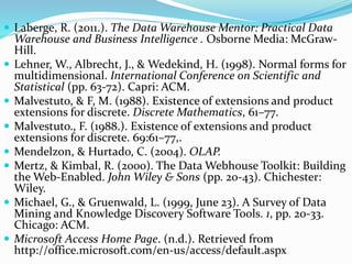  Laberge, R. (2011.). The Data Warehouse Mentor: Practical Data
Warehouse and Business Intelligence . Osborne Media: McGraw-
Hill.
 Lehner, W., Albrecht, J., & Wedekind, H. (1998). Normal forms for
multidimensional. International Conference on Scientific and
Statistical (pp. 63-72). Capri: ACM.
 Malvestuto, & F, M. (1988). Existence of extensions and product
extensions for discrete. Discrete Mathematics, 61–77.
 Malvestuto., F. (1988.). Existence of extensions and product
extensions for discrete. 69:61–77,.
 Mendelzon, & Hurtado, C. (2004). OLAP.
 Mertz, & Kimbal, R. (2000). The Data Webhouse Toolkit: Building
the Web-Enabled. John Wiley & Sons (pp. 20-43). Chichester:
Wiley.
 Michael, G., & Gruenwald, L. (1999, June 23). A Survey of Data
Mining and Knowledge Discovery Software Tools. 1, pp. 20-33.
Chicago: ACM.
 Microsoft Access Home Page. (n.d.). Retrieved from
http://office.microsoft.com/en-us/access/default.aspx
 