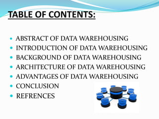 TABLE OF CONTENTS:
 ABSTRACT OF DATA WAREHOUSING
 INTRODUCTION OF DATA WAREHOUSING
 BACKGROUND OF DATA WAREHOUSING
 ARCHITECTURE OF DATA WAREHOUSING
 ADVANTAGES OF DATA WAREHOUSING
 CONCLUSION
 REFRENCES
 