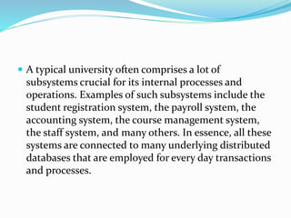  A typical university often comprises a lot of
subsystems crucial for its internal processes and
operations. Examples of such subsystems include the
student registration system, the payroll system, the
accounting system, the course management system,
the staff system, and many others. In essence, all these
systems are connected to many underlying distributed
databases that are employed for every day transactions
and processes.
 