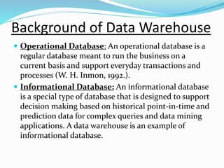 Background of Data Warehouse
 Operational Database: An operational database is a
regular database meant to run the business on a
current basis and support everyday transactions and
processes (W. H. Inmon, 1992.).
 Informational Database: An informational database
is a special type of database that is designed to support
decision making based on historical point-in-time and
prediction data for complex queries and data mining
applications. A data warehouse is an example of
informational database.
 
