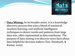  Data Mining: In its broader sense, it is a knowledge
discovery process that uses a blend of statistical,
machine learning, and artificial intelligence
techniques to detect trends and patterns from large
data-sets, often represented as data warehouse. The
purpose of data mining is to discover news facts about
data helpful for decision makers (Tan, Steinbach, &
Kumar, 2005).
 