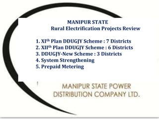 MANIPUR STATE
Rural Electrification Projects Review
1. XIth Plan DDUGJY Scheme : 7 Districts
2. XIIth Plan DDUGJY Scheme : 6 Districts
3. DDUGJY-New Scheme : 3 Districts
4. System Strengthening
5. Prepaid Metering
 