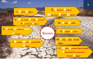 1. About Nagpur
9.Project Benefits
2. Water Supply Sewage Generation
& Treatment at Nagpur
4. Recycled Water Potential in
Nagpur
3. Sewerage Network in NMC
Jurisdiction
8. Water Quality
5. RECYCLE & REUSE of
Wastewater PROJECT NAGPUR
12. Water Demand (Non-Potable)
Assessment for consumers
around Nagpur
10Water Reuse Plan For
Nagpur
CONTENTS
CEEUGID Administrative Staff College of India
10
9
 