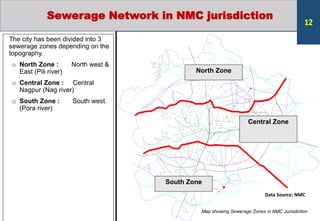 North Zone
Central Zone
South Zone
The city has been divided into 3
sewerage zones depending on the
topography.
o North Zone : North west &
East (Pili river)
o Central Zone : Central
Nagpur (Nag river)
o South Zone : South west.
(Pora river)
Map showing Sewerage Zones in NMC Jurisdiction
Sewerage Network in NMC jurisdiction
Data Source: NMC
12
 