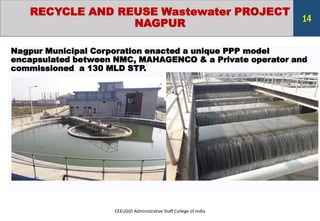 RECYCLE AND REUSE Wastewater PROJECT
NAGPUR
Nagpur Municipal Corporation enacted a unique PPP model
encapsulated between NMC, MAHAGENCO & a Private operator and
commissioned a 130 MLD STP.
CEEUGID Administrative Staff College of India
14
 