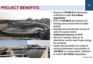 PROJECT BENEFITS:
• Saving of 110 MLD of freshwater,
sufficient to cater 0.8 million
population
• STP of 130 MLD will improve the
ecology and environment of water
bodies.
• Reliable and economical source of
water for power plants
• Additional revenue to NMC
• Saving in energy costs as an
alternative source need huge energy
for pumping.
• Opens the possibility of a swap of
existing freshwater consumption of
140 MLD in a power plant, sufficient
to meet 1.03 million population.
Data Source: NMC
17
 