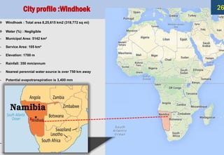 ❖ Windhoek : Total area 8,25,615 km2 (318,772 sq mi)
❖ Water (%) : Negligible
– Municipal Area: 5142 km²
– Service Area: 105 km²
– Elevation: 1700 m
– Rainfall: 350 mm/annum
– Nearest perennial water source is over 750 km away
– Potential evapotranspiration is 3,400 mm
–
City profile :Windhoek 26
 
