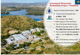 Goreangrab Wastewater
Reclamation Project : Windhoek
Reuse of Treated Water Started : 1954
❖ Constructed Goreangrab Dam
(4.3Mld): 1959
– Sec. sewage+ Dam Water,
= Water Supply (2 Train Operation)
❖ City of Windhoek Started drinking
Reclaimed Sewage Water on 24th
Nov 1968 :Plant Capacity (21 MLD)
❖ Plant augmented with 4x capacity in
1992 i.e. from 27,000 m3 to 41,000
m3.
❖ 26 % of Windhoek’s drinking water
comes from the Goreangab plant.
28
29
 