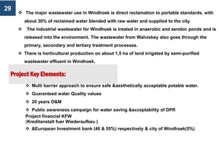 29
❖ Multi barrier approach to ensure safe &aesthetically acceptable potable water.
❖ Guaranteed water Quality values
❖ 20 years O&M
❖ Public awareness campaign for water saving &acceptability of DPR
Project financial KFW
(Kreditanstalt fuer Wiederaufbau )
❖ &European Investment bank (40 & 55%) respectively & city of Windhoek(5%)
Project Key Elements:
❖ The major wastewater use in Windhoek is direct reclamation to portable standards, with
about 30% of reclaimed water blended with raw water and supplied to the city.
❖ The industrial wastewater for Windhoek is treated in anaerobic and aerobic ponds and is
released into the environment. The wastewater from Walvisbay also goes through the
primary, secondary and tertiary treatment processes.
❖ There is horticultural production on about 1,5 ha of land irrigated by semi-purified
wastewater effluent in Windhoek.
 